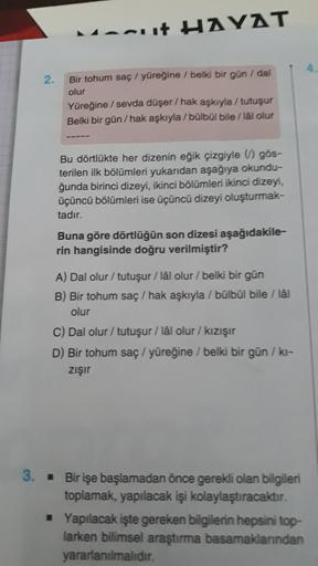 anut HAYAT
2.
Bir tohum saç / yüreğine / belki bir gun / dal
olur
Yüreğine / sevda düşer / hak aşkıyla / tutuşur
Belki bir gün/hak aşkıyla/bülbül bile/lál olur
Bu dörtlükte her dizenin eğik çizgiyle ) gos-
terilen ilk bölümleri yukarıdan aşağıya okundu-
ğunda birinci dizeyi, ikinci bölümleri ikinci dizeyi.
üçüncü bölümleri ise üçüncü dizeyi oluşturmak-
tadır.
Buna göre dörtlüğün son dizesi aşağıdakile-
rin hangisinde doğru verilmiştir?
A) Dal olur / tutuşur / lâl olur / belki bir gün
B) Bir tohum saç / hak aşkıyla / bülbül bile / lal
olur
C) Dal olur / tutuşur / lål olur / kızışır
D) Bir tohum saç / yüreğine / belki bir gün / ki-
zişir
3. • Bir işe başlamadan önce gerekli olan bilgileri
toplamak, yapılacak işi kolaylaştıracaktır.
• Yapılacak işte gereken bilgilerin hepsini top-
larken bilimsel araştırma basamaklanndan
yararlanılmalıdır.