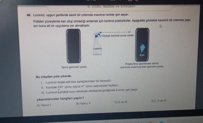 14 URTER MEGEVENUS
46. Luminol, uygun şartlarda bazik bir ortamda mavimsi renkte ışık saçar.
Polisler yüzeylerde kan olup olmadığı anlamak için luminol püskürtörler. Aşağıdaki görselde karanlık bir ortamda yapi-
lan buna ait bir uygulama yer almaktadır.
Yüzeye luminol Sivisi sikilin
LUMINOL
Kan
Paskortme işleminden sonra
üzerinde mavi kisimlar görülen yüzey
Temiz görünen yüzey
Bu olaydan yola çıkarak,
1. Luminol doğal asit-baz ayraçlanndan bir tanesidir.
11. Kandaki OH iyonu sayısı H* iyonu sayısından fazladır.
III. Luminol hortakal suyu lekesiyle etkileşime girdiğinde kırmızı ışık yayar
çıkarımlarından hangileri yapılır?
A) Yalnız!
B) Yalnız II
C) Il ve III
D) , II ve III