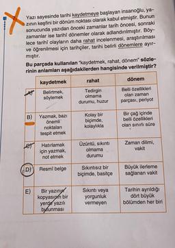 Yazı sayesinde tarihi kaydetmeye başlayan insanoğlu, ya-
zinin keşfini bir dönüm noktası olarak kabul etmiştir. Bunun
sonucunda yazıdan önceki zamanlar tarih öncesi, sonraki
zamanlar ise tarihî dönemler olarak adlandırılmıştır. Böy-
lece tarihî olayların daha rahat incelenmesi, araştırılması
ve öğrenilmesi için tarihçiler, tarihi belirli dönemlere ayır-
mıştır.
Bu parçada kullanılan "kaydetmek, rahat, dönem" sözle-
rinin anlamları aşağıdakilerden hangisinde verilmiştir?
rahat
dönem
kaydetmek
Belirtmek,
söylemek
Tedirgin
olmama
durumu, huzur
Belli özellikleri
olan zaman
parçası, periyot
B)
Kolay bir
Yazmak, bazı
önemli
noktaları
tespit etmek
biçimde,
kolaylıkla
Bir çağ içinde
belli özellikleri
olan sınırlı süre
Hatırlamak
için yazmak,
not etmek
Üzüntü, sıkıntı
olmama
durumu
Zaman dilimi,
vakit
D)
Resmî belge
Sıkıntısız bir
biçimde, basitçe
Büyük ilerleme
sağlanan vakit
E)
Bir yazını
kopyasınin bir
yerde yazılı
bulunması
Sıkıntı veya
yorgunluk
vermeyen
Tarihin ayrıldığı
dört büyük
bölümden her biri