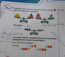 100. Aşağıda verilen iki terazi, kefelerine koyulan,
şeklindeki ağırlıklarla dengededir.
103.
Buna göre,
3M=?
3k+ 2M= 4m + Dtk
ŠD = A + 3 m+ 2k
SD
GD=3m+2k
UA-24-3m (Aynı renk cisimler özdeştir.)
Yukarıdaki terazinin dengede kalması için boş kefeye
aşağıdakilerden hangisi yerleştirilebilir?
A) OO
B) D
D)
C)
E)OID
101