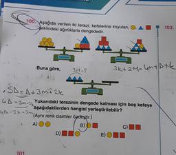 100. Aşağıda verilen iki terazi, kefelerine koyulan,
şeklindeki ağırlıklarla dengededir.
103.
Buna göre,
3M=?
3k+ 2M= 4m + Dtk
ŠD = A + 3 m+ 2k
SD
GD=3m+2k
UA-24-3m (Aynı renk cisimler özdeştir.)
Yukarıdaki terazinin dengede kalması için boş kefeye
aşağıdakilerden hangisi yerleştirilebilir?
A) OO
B) D
D)
C)
E)OID
101
