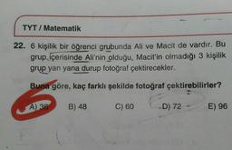 TYT / Matematik
22. 6 kişilik bir öğrenci grubunda Ali ve Macit de vardır. Bu
grup içerisinde Ali'nin olduğu, Macit'in olmadığı 3 kişilik
grup yan yana durup fotoğraf çektirecekler.
Buna göre, kaç farklı şekilde fotoğraf çektirebilirler?
A)
30
B) 48
C) 60
D) 72
E) 96
