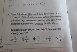 bles -
8x tx tx - 10x
>
25. Emre Öğretmen öğrencisi Ediz'e 4 şıkkı olan bir so-
ru yazıyor. Ediz, C şıkkının yanlış olduğundan emin
olmasına rağmen soruyu cevaplamakta zorlanınca
öğretmen rastgele seçtiği yanlış iki şıkkı siliyor.
Kalan iki şıktan doğru olanı Ediz'in tahmin etme
olasılığı kaçtır?
2
3
A)
23 B) 1 3
1
-
4
E)
DES
3
2
5
4
22
US-244
