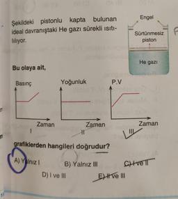 De
Engel
Şekildeki pistonlu kapta bulunan
ideal davranıştaki He gazı sürekli isiti-
liliyor.
Sürtünmesiz f
piston
He gazı
Bu olaya ait,
Basınç
Yoğunluk
Onion
P.V
nobis
S
Zaman
Zaman
Zaman
1
LI
grafiklerden hangileri doğrudur?
A) Yalnız!
chvel
B) Yalnız III
D) I ve III
E ve
15
