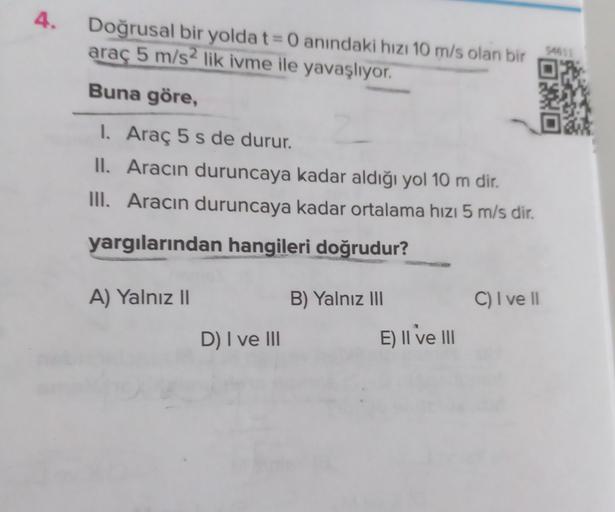 4.
54611
Doğrusal bir yolda t= 0 anındaki hizi 10 m/s olan bir
araç 5 m/s2 lik ivme ile yavaşlıyor.
Buna göre,
I. Araç 5 s de durur.
II. Aracın duruncaya kadar aldığı yol 10 m dir.
III. Aracın duruncaya kadar ortalama hızı 5 m/s dir.
yargılarından hangiler