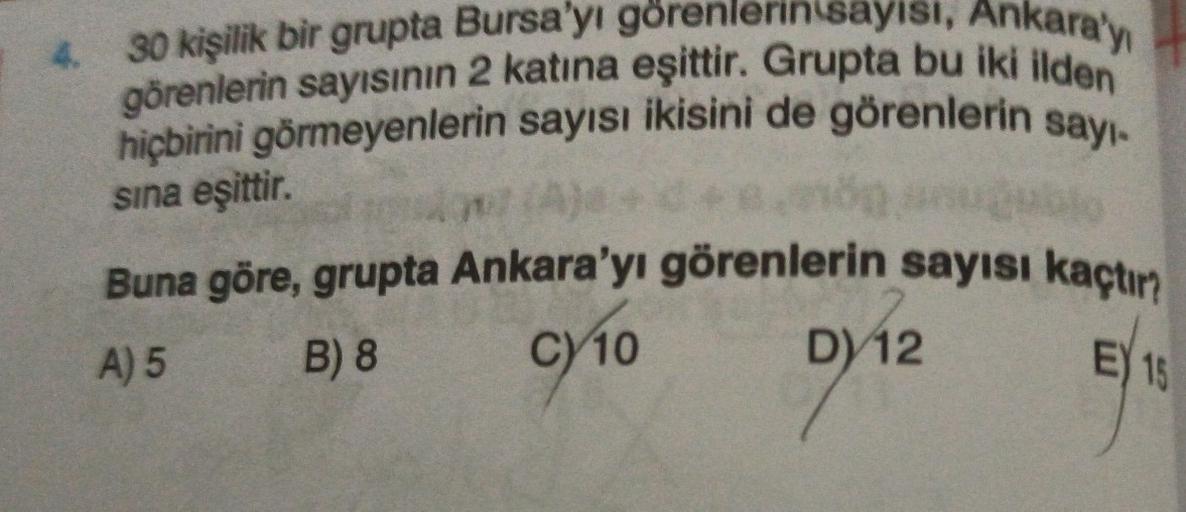 4. 30 kişilik bir grupta Bursa'yı görenlerin sayısı, Ankara'yı
görenlerin sayısının 2 katina eşittir. Grupta bu iki ilden
hiçbirini görmeyenlerin sayısı ikisini de görenlerin sayı-
sina eşittir.
Buna göre, grupta Ankara'yı görenlerin sayısı kaçtır?
A) 5 B)