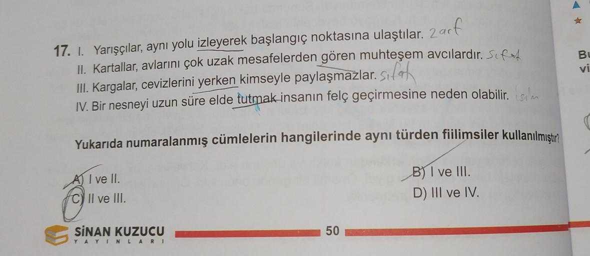 Bu
vi
< W
17. I. Yarışçılar
, aynı yolu izleyerek başlangıç noktasına ulaştılar. Zarf
II. Kartallar, avlarını çok uzak mesafelerden gören muhteşem avcılardır. Sif est
III. Kargalar
, cevizlerini yerken kimseyle paylaşmazlar
. silah
IV. Bir nesneyi uzun süre elde tutmak insanın felç geçirmesine neden olabilir
. isim
Yukarıda numaralanmış cümlelerin hangilerinde aynı türden fiilimsiler kullanılmıştır
A) I ve II.
C) II ve III.
Il
B) I ve III.
D) III ve IV.
50
SİNAN KUZUCU
Y AYINLARI