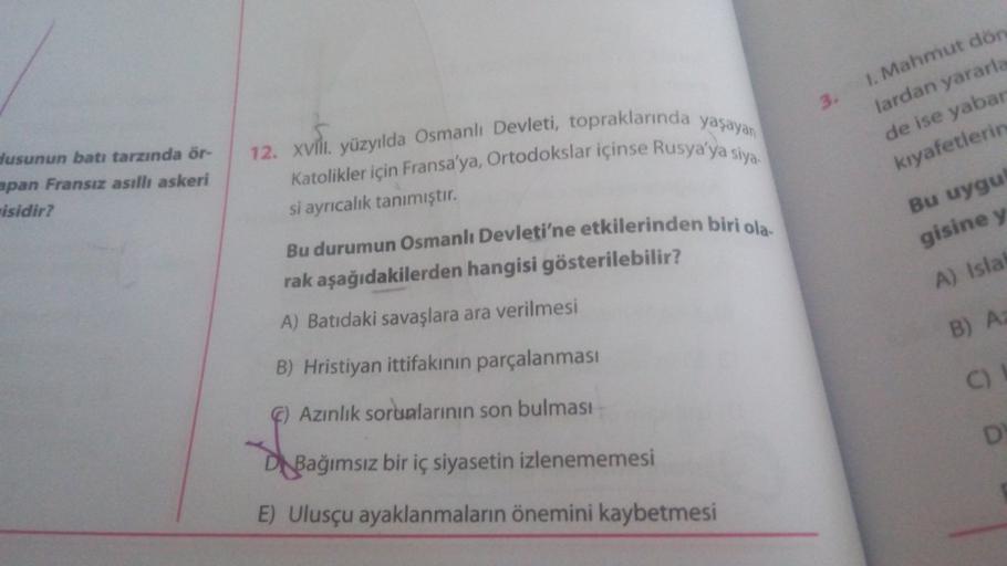 3.
1. Mahmut dön
lardan yararla
de ise yabar
kıyafetlerin
dusunun batı tarzında ör-
apan Fransız asıllı askeri
isidir?
12. XVill. yüzyılda Osmanlı Devleti, topraklarında yaşayan
Katolikler için Fransa'ya, Ortodokslar içinse Rusya'ya siya
si ayrıcalık tanımıştır.
Bu durumun Osmanlı Devleti'ne etkilerinden biri ola.
rak aşağıdakilerden hangisi gösterilebilir?
A) Batıdaki savaşlara ara verilmesi
Bu uygu
gisine y
A) Isla
B) A
B) Hristiyan ittifakının parçalanması
C)
6) Azınlık sorunlarının son bulması
D
Di Bağımsız bir iç siyasetin izlenememesi
E) Ulusçu ayaklanmaların önemini kaybetmesi