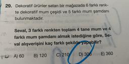 29. Dekoratif ürünler satan bir mağazada 6 farklı renk-
te dekoratif mum çeşidi ve 5 farklı mum şamdani
bulunmaktadır.
m
Seval, 3 farklı renkten toplam 4 tane mum ve 4
farklı mum şamdanı almak istediğine göre, Se-
val alışverişini kaç farklı şekilde yapabilir?
To A) 60
)
B) 120
C) 210
E) 360
D) 300
