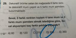 29. Dekoratif ürünler satan bir mağazada 6 farklı renk-
te dekoratif mum çeşidi ve 5 farklı mum şamdani
bulunmaktadır.
m
Seval, 3 farklı renkten toplam 4 tane mum ve 4
farklı mum şamdanı almak istediğine göre, Se-
val alışverişini kaç farklı şekilde yapabilir?
To A) 60
)
B) 120
C) 210
E) 360
D) 300
