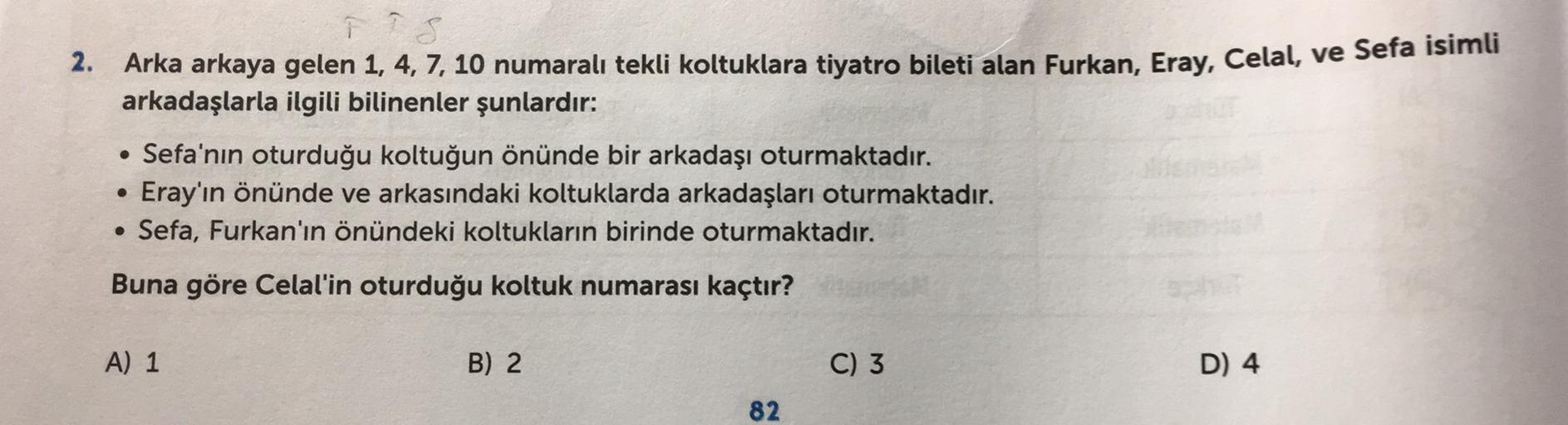 2. Arka arkaya gelen 1, 4, 7, 10 numaralı tekli koltuklara tiyatro bileti alan Furkan, Eray, Celal, ve Sefa isimli
arkadaşlarla ilgili bilinenler şunlardır:
• Sefa'nın oturduğu koltuğun önünde bir arkadaşı oturmaktadır.
Eray'ın önünde ve arkasındaki koltuklarda arkadaşları oturmaktadır.
• Sefa, Furkan'ın önündeki koltukların birinde oturmaktadır.
Buna göre Celal'in oturduğu koltuk numarası kaçtır?
A) 1
B) 2
C) 3
D) 4
82