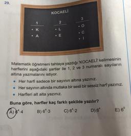 29.
KOCAELİ
3
1
2
• K
• L
• C
• A
• E
Matematik öğretmeni tahtaya yazdığı 'KOCAELI' kelimesinin
harflerini aşağıdaki şartlar ile 1, 2 ve 3 numaralı sayıların
altına yazmalarını istiyor.
• Her harfi sadece bir sayının altına yazınız.
• Her sayının altında mutlaka bir sesli bir sessiz harf yazınız.
• Harfleri alt alta yazınız.
Buna göre, harfler kaç farklı şekilde yazılır?
(A) 64.4
A
B) 64.3 C) 692 D) 64 E) 6
