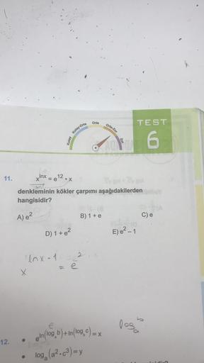 Orta
TEST
Orta-Zor
Kolay-Orta
Kolay
Zor
6
11.
Inx
X
= e12.x
socco
denkleminin kökler çarpımı aşağıdakilerden
hangisidir?
A) 2
B) 1 + e
C) e
D) 1 + e?
E) e?-1
enx-
12
x
= e
los
1030
12.
eln(log_b) + In (log.c)= x
0,0
log, (a2.c3)=y
