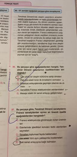 TÜRKÇE TESTİ
playınız.
36. - 37. soruları aşağıdaki parçaya göre cevaplayınız.
bir hayal
ve keskin
öykülerin
ik arasin-
erine ince
Barnum
ve Poe
placaktır.
tabı düş-
iyorum."
zaman,
Tanzimat Dönemi'nde eleştiri yapanların amaçları
in estetik değerlendirmeler ve metin çözümlemesi yap-
mak değildi kuşkusuz. Bu dönem yazarları roman,
ay tiyatro ve anı gibi türlerin ilk örneklerini verirken nasıl
"bakir” bir alanda ilerliyor idiyseler eleştiri alanında
da önlerinde örnek olabilecek çalışmalardan yok-
busun olarak işe başladılar. Fransız edebiyatının çoğu
zaman gelişigüzel olarak seçtikleri ürünlerini model
- aldılar. Ancak
yanlarıyla da eskiye bağlı olan ilk
Tanzimat kuşağının Fransız eleştirisinden gerektiği
gibi yararlanmadığını, kendilerine özgü birer eleştiri
anlayışı geliştirdiklerini de belirtmek gerekir. Çünkü
onlar için sanat yapıtı "kendi için" incelenecek, çö-
zümlenecek bir yaratı değil; toplumsal düşüncelerini
yaymak için bir "araç"tı.
A
36. Bu parçaya göre aşağıdakilerden hangisi, Tan-
hangi- Y zimat Dönemi yazarlarının özelliklerinden biri
Vitekim
değildir?
gezinir
A) Çok yönlu bir eleştiri kültürüne sahip olmaları
B) Pek
çok edebî türün ilk örneklerini vermeleri +
E) V.
A-C) Edebiyat anlayışlarında geçmişin izlerinin de ol-
masi
15m
1
D) Genellikle Fransız edebiyatından esinlenmeleri +
E) Mesaja odaklı bir sanat anlayışı geliştirmeleri
niniaino biele ilyesübey
R
smissionellolson
aldırıp
ak is-
37. Bu parçaya göre, Tanzimat Dönemi sanatçılarını
Fransız sanatçılardan ayıran en önemli özellik
aşağıdakilerden hangisidir?
nabe
Fransız edebiyatında görülmeyen türleri üretme-
leri
B) Eserlerinde işledikleri konuları farklı alanlardan
seçmeleri
C) Sanattan toplumsal fayda beklemeleri
D Her edebî türü aynı yaklaşımla incelemeleri
E) Eski sanat anlayışına bağlı kalmaları
