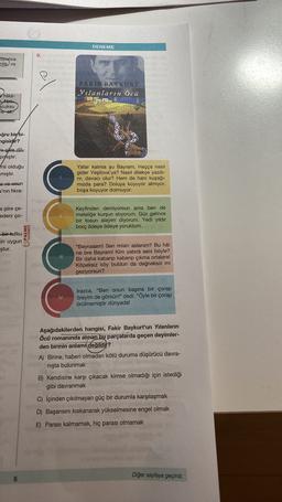 DENEME
9.
Oyunca
nlik ve
FAKİR BAYKURT
Yılanların Öcü
Hika-
Alas
Scuksu
te ak
oğru bir
bi-
ngisidir?
ni siire dö-
pmıştır.
mli olduğu
mıştır.
Yatar kalırsa şu Bayram, Haçça nasil
gider Yeşilova'ya? Nasıl dilekçe yazdı-
rir, davacı olur? Hem de hani kuşağı-
mizda para? Doluya koyuyor almıyor,
boşa koyuyor dolmuyor.
a ve onun
a'nın fikra-
a şiire çe-
edeni ço-
Keyfinden demiyorsun ama ben de
meteliğe kurşun atiyorum. Güz gelince
bir tosun alayım diyorum. Yedi yıldır
borç ödeye ödeye yoruldum.
PALME
bir tutku
Ein uygun
ştur.
III.
"Bayraaam! Sen misin aslanım? Bu hâl
ne bre Bayram! Kim yatırdı seni böyle?
Bir daha kabarıp kabarıp çıkma ortalara!
Köpeksiz köy buldun da değneksiz mi
geziyorsun?
IV.
Irazca, "Ben onun başına bir çorap
öreyim de görsün!" dedi. "Öyle bir çorap
örülmemiştir dünyada!
Aşağıdakilerden hangisi, Fakir Baykurt'un Yılanların
Öcü romanında alınan bu parçalarda geçen deyimler-
den birinin anlamı
değildit?
A) Birine, haberi olmadan kötü duruma düşürücü davra-
nişta bulunmak
B) Kendisine karşı çıkacak kimse olmadığı için istediği
gibi davranmak
C) Içinden çıkılmayan güç bir durumla karşılaşmak
D) Başarısını kıskanarak yükselmesine engel olmak
E) Parası kalmamak, hiç parası olmamak
Diğer sayfaya geçiniz
5