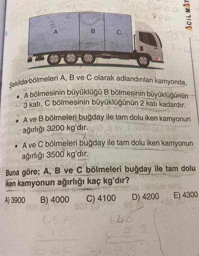 BA
ump
ACILMAT
A
B
C
Şekilde bölmeleri A, B ve C olarak adlandırılan kamyonda,
• A-bölmesinin büyüklüğü B bölmesinin büyüklüğünün
3 katı, C bölmesinin büyüklüğünün 2 katı kadardır.
• Ave B bölmeleri buğday ile tam dolu iken kamyonun
ağırlığı 3200 kg'dır.
.