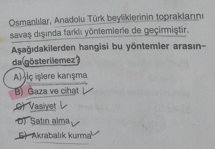 Osmanlılar, Anadolu Türk beyliklerinin topraklarını
savaş dışında farklı yöntemlerle de geçirmiştir.
Aşağıdakilerden hangisi bu yöntemler arasın-
da gösterilemez
A) iç işlere karışma
B) Gaza ve cihat
s Vasiyet L.
DT Satın alma
E) Akrabalık kurma