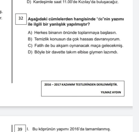 D) Kardeşimle saat 11.00'de Kızılay'da buluşacağız.
ş.
r.
32 Aşağıdaki cümlelerden hangisinde "de"nin yazımı
ile ilgili bir yanlışlık yapılmıştır?
A) Herkes binanın önünde toplanmaya başlasın.
B) Temizlik konusun da çok hassas davranıyorum.
C) Fatih de bu akşam oynanacak maça gelecekmiş.
D) Böyle bir davette takım elbise giymen lazımdı.
2016-2017 KAZANIM TESTLERİNDEN DERLENMİŞTİR.
YILMAZ AYDIN
39 1. Bu köprünün yapımı 2016'da tamamlanmış.