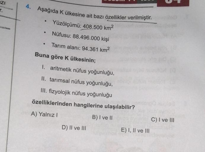 IZI
r.
4. Aşağıda k ülkesine ait bazı özellikler verilmiştir.
Yüzölçümü: 408.500 km2
.
Nüfusu: 88.496.000 kişi
Tarım alanı: 94.361 km2
Buna göre K ülkesinin;
I. aritmetik nüfus yoğunluğu,
II. tarımsal nüfus yoğunluğu,
III. fizyolojik nüfus yoğunluğu
özelliklerinden hangilerine ulaşılabilir?
A) Yalnız
B) I ve II
C) I ve III
D) II ve III
E) I, II ve III