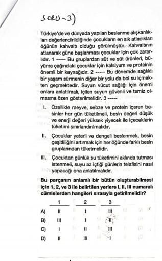 SORU-3)
Türklye'de ve dünyada yapılan beslenme alışkanlık-
lan değerlendirildiğinde çocuklann en sik atladıklan
oğünün kahvaltı olduğu görülmüştür. Kahvaltının
atlanarak güne başlanması çocuklar için çok zarar-
lidir. 1 --- Bu gruplardan süt ve süt Ürünleri, bu-
yüme çağındaki çocuklar için kalsiyum ve proteinin
önemli bir kaynağıdır. 2 -.- Bu dönemde sağlıklı
bir yaşam sürmenin diğer bir yolu da bol su içmek-
ten geçmektedir. Suyun vücut sağlığı için önemi
onlara anlatılmalı, içilen suyun güvenli ve temiz ol-
masina özen gösterilmelidir. 3 ----
1. Özellikle meyve, sebze ve protein içeren be-
sinler her gün tüketilmeli, besin değeri düşük
ve enerji değeri yüksek yiyecek ile içeceklerin
tüketimi sınırlandırılmalıdır.
II. Çocuklar yeterli ve dengeli beslenmek, besin
çeşitliliğini artırmak için her öğünde farklı besin
gruplarından tüketmelidir.
III. Çocuktan günlük su tüketimini aklında tutması
istenmeli, suyu az içtiği günlerin telafisini nasıl
yapacağı ona anlatılmalıdır.
Bu parçanın anlamlı bir bütün oluşturabilmesi
için 1, 2 ve 3 ile belirtilen yerlere I, II, Ill numaralı
cümlelerden hangileri sırasıyla getirilmelidir?
2
3
DI
1
III
A)
B)
C)
1
311
D)
II
III
