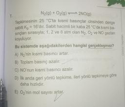 N2(g) + O2(g) 2NO(g)
7.
Tepkimesinin 25 °C'ta kısmi basınçlar cinsinden denge
sabiti Kp = 16'dır. Sabit hacimli bir kaba 25 °C'de kısmi ba-
sinçları sırasıyla; 1, 2 ve 8 atm olan N2, O2 ve NO gazları
koyuluyor.
Bu sistemde aşağıdakilerden hangisi gerçekleşmez?
A) N2'nin kısmi basıncı artar.
B) Toplam basınç azalır.
C) NO'nun kısmi basıncı azalır.
D) İlk anda geri yönlü tepkime, ileri yönlü tepkimeye göre
daha hızlıdır.
E) Oz'nin mol sayısı artar.
Orbital Yayinlan
apare
