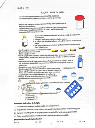 Solu-9)
İLAÇ KULLANMA TALİMATI
Bu ilacı kullanmaya başlamadan önce KULLANMA TALİMATINI
dikkatlice okuyunuz çünkü sizin için önemli bilgiler içermektedir.
Bir çeşit ayak mantarının tedavisinde kullanılır. 4 g çözelti içeren tüpler ile
kullanıma sunulmaktadır.
Hastalığa neden olan mantarı yok ederek etkili olur. Ayağa uygulandığında
cilt üzerinde renksiz bir tabaka bırakır. Bu tabaka, etkin maddeyi cilde
taşıyarak ayaktaki mantar tedavi eder.
- Hamile Iseniz doktorunuz kesinlikle gerekli görmediği sürece bu kremi
kullanmayınız
- Bebeğinizi emziriyorsanız bu kremi kullanmayınız.
- Bu kremin araç ve makine kullanma yeteneğiniz üzerinde olumsuz etkisi
yoktur.
- Eger ayağınızdaki mantarın tedavisi için başka ilaçlar kullanıyorsanız bu
kremni kullanmayınız
- Her iki ayağınızı yıkayınız ve dikkatlice kurulayınız
CD
-Ellerinizi yıkayınız ve kurulayınız.
- Tüpün kapağını çıkarınız.
-Her iki ayağınıza da uygulayınız. Tüpün yarısını bir ayak, diğer yarısını da diğer ayak için
cildi kaplamaya yetecek kadar kullanınız. Diğerini tedavi etmeden önce birini tamamen
bitiriniz
-Parmaklarınızla her iki ayağınıza uygulayınız. Ayak parmaklarınızın aralanna, altına ve
her tarafına eşit olacak şekilde yayınız. Sonra ayak tabanınıza ve ayağınızın yanlarına
uygulayınız
- Ovarak veya masaj yaparak uygulamayınız
-Çorabınızı giymeden önce ilacın bir tabaka halinde kuruması için 1-2 dakika bekleyiniz
-Tüpün kapağını kapatiniz ve içinde kalan ilaçla birlikte çöpe atiniz
- Artmış ilacı kesinlikle saklamayınız veya başka birine vermeyiniz
- Uygulamadan sonra ellerinizi slik sabunlu su ile yıkayınız.
- 18 yaşın altındaki çocuklarda kullanılması önerilmemektedir.
-- Yash hastalarda doz ayarlaması gerekmemektedir.
Aşağıdakilerden herhangi birini fark ederseniz doktorunuza söyleyiniz.
Kasinti
Döküntü
Sivi kabarcıklar
vurdegen
Aşağıdaki etkiler çok seyrek olsa da görülmektedir.
Cilt kuruluğu
Ciltte tahris
Yanma hissi
Görselden sözü edilen ilaçla ilgili,
1. Kullanılmadan önce oda sıcaklığında bir süre bekletilmelidir.
II. Uygulamanın ardından yanma hissi meydana gelmesi endişe edilecek bir durum değildir.
II. Mantarın bulunduğu her iki ayağa parmak uçlarıyla hafifçe bastırarak uygulanmalıdır.
IV. Tüpün içinde kalanı daha sonra kullanmak üzere saklamak doğru değildir.
yargılarından hangileri çıkarılabilir?
A) 1-1
C) - 1
D) I-IV
B) - IV