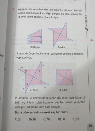 6. Aşağıda dik kenarlarından biri diğerinin iki katı olan dik
üçgen biçimindeki 4 eş kâğıt parçası ile elde edilmiş bir
karenin işlem adımları gösterilmiştir.
e endemik
8.
Başlangıç
1. Adım
klari
1. adımda üçgenler, kenarları çakışacak şekilde birbirlerine