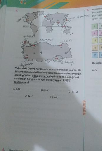 vo
7. Kayaçları
lenmesin
Lovers
türleri eşi
ğıda baz
Ves
III
TV
T
Ekvator
11
ove
tasury
III
=
tagen
M
IV
V
an
kurcale
Bu eşle
deěrem
A V
Yukarıdaki Dünya haritasında numaralandırılan alanlar ile
Türkiye haritasındaki harflerle işaretlenmiş alanlarda yaygın
olarak görülen doğal afetler eşleştirildiğinde, aşağıdaki
alanlardan hangisinde aynı afetin yaygın olduğu
söylenemez?
A) IN
B) II-K
C) III-M
D) IV-P
E) V-L
SUPARA
6. ilkelerin bal