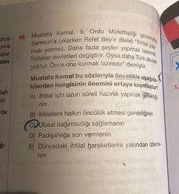 dros
onra
nalar
den
.
1.
ilah
10. Mustafa Kemal, 9. Ordu Müfettişliği görevinden
Samsun'a çıkarken Refet Bey'e (Bele) “Ihtilal yap-
mak yetmez. Daha fazla şeyler yapmak lazımdır.
İhtilaller devletleri değiştirir. Oysa daha Türk devleti
yoktur. Önce onu kurmak lazımdır" demiştir.
Mustafa Kemal bu sözleriyle öncelikle aşağıda
kilerden hangisinin önemini ortaya koymuştur?
A) İhtilal için uzun süreli hazırlık yapmak gerektiği-
nin
B) İhtilallere halkın öncülük etmesi gerektiğinin
CD Ulusal bağımsızlığı sağlamanın
D) Padişahliğa son vermenin
E) Dünyadaki ihtilal hareketlerini yakından izleme-
nin
ür.
de
ſ-