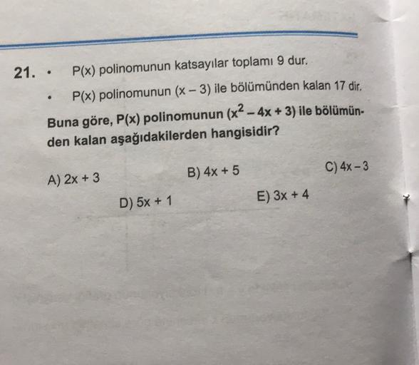 -
21. . P(x) polinomunun katsayılar toplamı 9 dur.
P(x) polinomunun (x – 3) ile bölümünden kalan 17 dir.
Buna göre, P(x) polinomunun (x2 - 4x + 3) ile bölümün.
den kalan aşağıdakilerden hangisidir?
-
B) 4x + 5
C) 4x - 3
A) 2x + 3
D) 5x + 1
E) 3x + 4