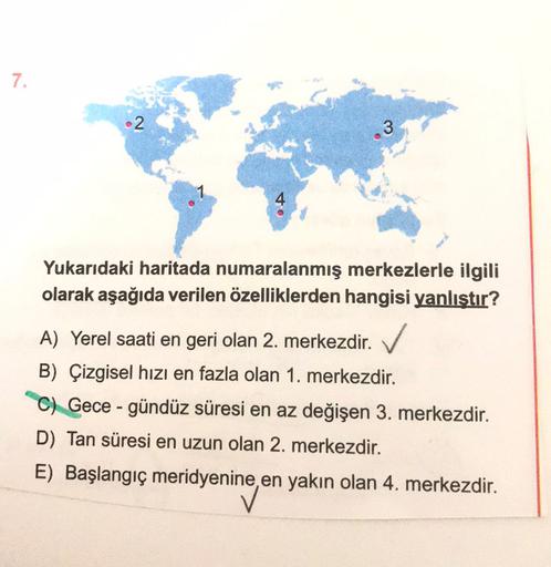 7.
•2
3
Yukarıdaki haritada numaralanmış merkezlerle ilgili
olarak aşağıda verilen özelliklerden hangisi yanlıştır?
A) Yerel saati en geri olan 2. merkezdir. ✓
B) Çizgisel hızı en fazla olan 1. merkezdir.
C) Gece-gündüz süresi en az değişen 3. merkezdir.
D) Tan süresi en uzun olan 2. merkezdir.
E) Başlangıç meridyenine, en yakın olan 4. merkezdir.