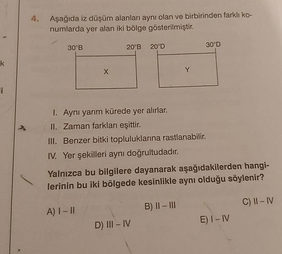 Aşağıda iz düşüm alanları aynı olan ve birbirinden farklı ko-
numlarda yer alan iki bölge gösterilmiştir.
30°B
20 B 20ºD
30°D
k
x
Y
li
1. Aynı yarım kürede yer alırlar.
II. Zaman farkları eşittir.
III. Benzer bitki topluluklarına rastlanabilir.
IV. Yer şekilleri aynı doğrultudadır.
Yalnızca bu bilgilere dayanarak aşağıdakilerden hangi-
lerinin bu iki bölgede kesinlikle aynı olduğu söylenir?
B) II-III
C) II-IV
A) 1 - 1
E) I-IV
D) III-IV