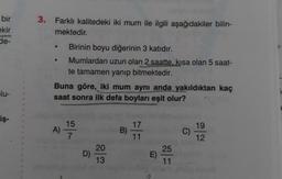 bir
ekir
de-
3. Farklı kalitedeki iki mum ile ilgili aşağıdakiler bilin-
mektedir.
Birinin boyu diğerinin 3 katıdır.
Mumlardan uzun olan 2 saatte, kısa olan 5 saat-
te tamamen yanıp bitmektedir.
Buna göre, iki mum aynı anda yakıldıktan kaç
saat sonra ilk defa boyları eşit olur?
lu-
2
iş-
15
A)
B)
17
11
C)
C
19
12.
7
25
D)
20
13
E)
11
