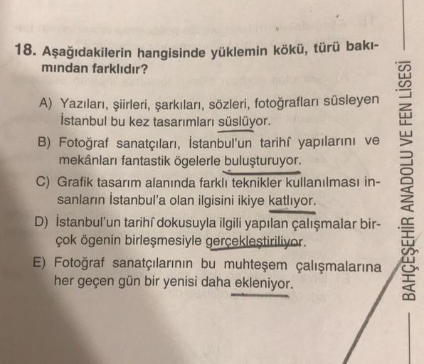 18. Aşağıdakilerin hangisinde yüklemin kökü, türü bakı-
mindan farklıdır?
A) Yazıları, şiirleri, şarkıları, sözleri, fotoğrafları süsleyen
İstanbul bu kez tasarımları süslüyor.
B) Fotoğraf sanatçıları, İstanbul'un tarihî yapılarını ve
mekânları fantastik ö