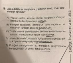 18. Aşağıdakilerin hangisinde yüklemin kökü, türü bakı-
mindan farklıdır?
A) Yazıları, şiirleri, şarkıları, sözleri, fotoğrafları süsleyen
İstanbul bu kez tasarımları süslüyor.
B) Fotoğraf sanatçıları, İstanbul'un tarihî yapılarını ve
mekânları fantastik ögelerle buluşturuyor.
C) Grafik tasarım alanında farklı teknikler kull ulması in-
sanların İstanbul'a olan ilgisini ikiye katlıyor.
D) İstanbul'un tarihî dokusuyla ilgili yapılan çalışmalar bir-
çok ögenin birleşmesiyle gerçeklestiriliyor.
E) Fotoğraf sanatçılarının bu muhteşem çalışmalarına
her geçen gün bir yenisi daha ekleniyor.
BAHÇEŞEHİR ANADOLU VE FEN LİSESİ