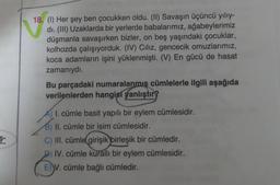 18. (1) Her şey ben çocukken oldu. (II) Savaşın üçüncü yılıy-
di. (III) Uzaklarda bir yerlerde babalarımız, ağabeylerimiz
düşmanla savaşırken bizler, on beş yaşındaki çocuklar,
kolhozda çalışıyorduk. (IV) Ciliz, gencecik omuzlarımız,
koca adamların işini yüklenmişti. (V) En gücü de hasat
zamanıydı.
Bu parçadaki numaralanmis cümlelerle ilgili aşağıda
verilenlerden hangisi
yanlıştır?
Ş-
A) I. cümle basit yapılı bir eylem cümlesidir.
II. cümle bir isim cümlesidir.
C) III. cümle girişik birleşik bir cümledir.
IV. cümle kurallı bir eylem cümlesidir.
E)
V. cümle bağlı cümledir.
