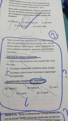 oğrafi Keşifler sonucunda, Avrupa devletlerinin ge-
lirlerini daha çok artırabilmek amacıyla benimsedik-
leri ekonomik modele "merkantilizm" denir.
Buna göre merkantilizmin, Osmanlı Devleti ile
Avrupa devletleri arasında aşağıdaki sorunlar-
dan hangisinin yaşanmasına neden olduğu söy-
lenebilir?
A) Boğazlar
C) Azinliklar
B) Kapitülasyonlar
D) Dış Borçlar
E) Kutsal Yerler
İslam öncesi Türk devletlerinde “Kurultay di ve-
rilen kurulun üyelerinin temsil niteliği vardı. Ayrıca
kanun yapma, hakan seçme, hakanı denetleme ve
onun yetkilerini kısıtlama; gerekirse azletme gücü-
ne sahipti.
Yalnızca bu bilgiye davanarak,
I. Bazı kurultay üyelerinin boy beylerinden oluş-
tuğu,
II. Kurultayın demokratik niteliklere sahip olduğu,
III. Kurultayın yılda iki kere hükümdarın başkanlığın-
da toplandığı,
yargılarından hangilerine ulaşılabilt
A) Yalnız II
C) I ve 10
B) Yalnız 1H
DNI ve III
E) I, II ve III
Atatürk'ün, "Barış konferansında Türkiye Devleti yat-
niz ve ancak TBMM Hükümeti tarafından temsil olu-
kalan asani.