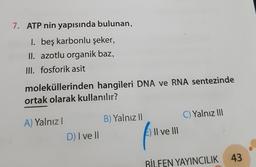 7. ATP nin yapısında bulunan,
1. beş karbonlu şeker,
II. azotlu organik baz,
III. fosforik asit
moleküllerinden hangileri DNA ve RNA sentezinde
ortak olarak kullanılır?
B) Yalnız
C) Yalnız 110
A) Yalnız!
Il ve III
D) I ve II
BİLFEN YAYINCILIK 43
