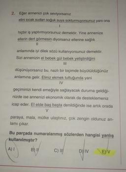 2. Eğer annenizi çok seviyorsanız
elini sıcak sudan soğuk suya sokturmuyorsunuz yani ona
1
hiçbir iş yaptırmıyorsunuz demektir. Yine annenize
ellerin dert görmesin diyorsanız ellerine sağlık
11
anlamında iyi dilek sözü kullanıyorsunuz demektir.
Sizi annenizin el bebek gül bebek yetiştirdiğini
III
düşünüyorsanız bu, nazlı bir biçimde büyütüldüğünüz
anlamına gelir. Eliniz ekmek tuttuğunda yani
IV
geçiminizi kendi emeğiyle sağlayacak duruma geldiği-
nizde ise annenizi ekonomik olarak da desteklemeniz
icap eder. El elde baş başta denildiğinde ise artık orada
V
paraya, mala, mülke ulaştınız, çok zengin oldunuz an-
lamı çıkar.
Bu parçada numaralanmış sözlerden hangisi yanlış
kullanılmıştır?
AI
B) IN
C) !!!
D) IV
E) V