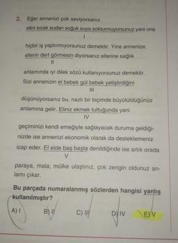 2. Eğer annenizi çok seviyorsanız
elini sıcak sudan soğuk suya sokturmuyorsunuz yani ona
1
hiçbir iş yaptırmıyorsunuz demektir. Yine annenize
ellerin dert görmesin diyorsanız ellerine sağlık
11
anlamında iyi dilek sözü kullanıyorsunuz demektir.
Sizi annenizin el bebek gül bebek yetiştirdiğini
III
düşünüyorsanız bu, nazlı bir biçimde büyütüldüğünüz
anlamına gelir. Eliniz ekmek tuttuğunda yani
IV
geçiminizi kendi emeğiyle sağlayacak duruma geldiği-
nizde ise annenizi ekonomik olarak da desteklemeniz
icap eder. El elde baş başta denildiğinde ise artık orada
V
paraya, mala, mülke ulaştınız, çok zengin oldunuz an-
lamı çıkar.
Bu parçada numaralanmış sözlerden hangisi yanlış
kullanılmıştır?
AI
B) IN
C) !!!
D) IV
E) V
