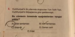 5. Cumhuriyet'in ilk yıllarında oluşturulan Türk Tarih Tezi,
Cumhuriyet'in ihtiyaçlarına göre şekillenmiştir.
Bu cümlenin öznesinde aşağıdakilerden hangisi
yoktur?
A) Sifat tamlaması
B) İsim tamlamasi
Sifat-fiil
D) Zaman zarfi
E) Edat
I-N