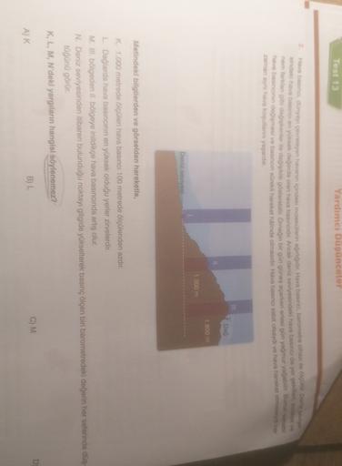 Test 13
Yardimci Dusunceler
2. Hava banca, dünyayı çevreleyen havanın içindeki moleküllerin ajurujidir. Hava basnica, barometre cihazı ile içi Deserye
sindeki hava basıncı en yuksek değerde olan hava basınadır
. Ancak deniz seviyesindeki hava basına da yer yoki
nem tarkian gibi değinkenler ile değişiklik gösterebilir.
Örneğin bir gun güneş açarken ertesi gün yağmur yatabilir. Bunun
hava basıncın değmesi ve basıncın sürekli hareket halinde olmasidir Hava basıncı sabit olsaydi ve hava hareket etmeyner
zaman ayhi hava koşullarini yaşardık.
Dag
1.800 m
1.000 m
Deniz seviyesi
Metindeki bilgilerden ve görselden hareketle,
K 1.000 metrede ölçülen hava basıncı 100 metrede ölçülenden azdır.
L Dağlarda hava basıncinin en yüksek olduğu yerler zirvelerdir.
M. III bölgeden II. bölgeye inildikçe hava basıncında artış olur.
N. Deniz seviyesinden itibaren bulunduğu noktayı gitgide yükselterek basınç ölçen biri barometredeki değerin her seferinde dus
tüğünü görür.
K, L, M, N'deki yargıların hangisi söylenemez?
D
C) M
B) L
AK