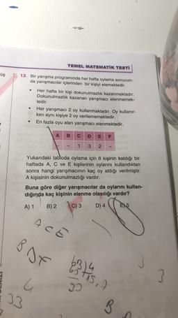 TEMEL MATEMATİK TESTİ
üş
13. Bir yarışma programında her hafta oylama sonucun-
da yarışmacılar içlerinden bir kişiyi elemektedir.
Her hafta bir kişi dokunulmazlık kazanmaktadır.
Dokunulmazlık kazanan yarışmacı elenmemek-
tedir.
Her yarışmacı 2 oy kullanmaktadır. Oy kullanır-
ken aynı kişiye 2 oy verilememektedir.
2
En fazla oyu alan yarışmacı elenmektedir.
A
B
C
D
E
F
1
3
2
Yukarıdaki tabloda oylama için 6 kişinin kaldığı bir
haftada A, C ve E kişilerinin oylarını kullandıktan
sonra hangi yarışmacının kaç oy aldığı verilmiştir.
A kişisinin dokunulmazlığı vardır.
Buna göre diğer yarışmacılar da oylarını kullan-
dığında kaç kişinin elenme olasılığı vardır?
A) 1
B) 2
\C) 3
D) 4
E) 5
ACE
B of
13 14 15
5,7
3
G
30
33
B