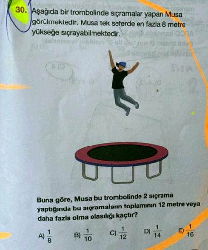 30. Aşağıda bir trombolinde sıçramalar yapan Musa
görülmektedir. Musa tek seferde en fazla 8 metre
yükseğe sıçrayabilmektedir.
OSA
lon
Buna göre, Musa bu trombolinde 2 sıçrama
yaptığında bu sıçramaların toplamının 12 metre veya
daha fazla olma olasılığı ka