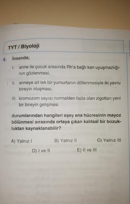 TYT / Biyoloji
4. İnsanda;
1.
anne ile çocuk arasında Rh'a bağlı kan uyuşmazlığı-
nin gözlenmesi,
II. anneye ait tek bir yumurtanın döllenmesiyle iki yavru
bireyin oluşması,
III. kromozom sayısı normalden fazla olan zigottan yeni
bir bireyin gelişmesi
durumlarından hangileri eşey ana hücresinin mayoz
bölünmesi sırasında ortaya çıkan kalıtsal bir bozuk-
luktan kaynaklanabilir?
A) Yalnız!
B) Yalnız 11
C) Yalnız III
D) I ve II
E) II ve III
