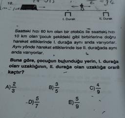 18.
14
N
1. Durak
IL Durak
Saatteki hızı 60 km olan bir otobüs ile saatteki hizi
10 km olan çocuk şekildeki gibi birbirlerine doğru
hareket ettiklerinde 1. durağa aynı anda varıyorlar.
Aynı yönde hareket ettiklerinde ise II. durağada aynı
anda varıyorlar.
Buna göre, çocuğun bulunduğu yerin, 1. durağa
olan uzaklığının, II. durağa olan uzaklığa orant
kaçtır?
3
A)
colo
B)
c)
-D)