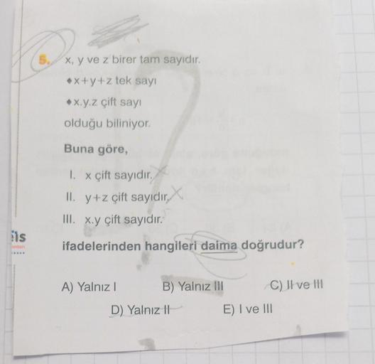 x, y ve z birer tam sayıdır.
x+y+z tek sayı
•x.y.z çift sayı
olduğu biliniyor.
Buna göre,
1. x çift sayıdır.
II. y+z çift sayıdır,
III. x.y çift sayıdır.
lis
rian
ifadelerinden hangileri daima doğrudur?
A) Yalnız!
B) Yalnız III
C) Il ve IH
D) Yalnız 11
E) 