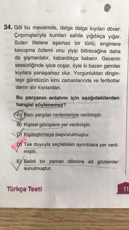 34. Göl bu mevsimde, dalga dalga kıyıları döver.
Çırpınışlarıyla kumları sahile yığdıkça yığar.
Suları ötelere aşamaz bir türlü; enginlere
kavuşma özlemi onu yiyip bitireceğine daha
da şişmanlatır, kabardıkça kabarır. Gecenin
sessizliğinde iyice coşar, öyle ki bazen gemiler
kıyılara yanaşamaz olur. Yorgunluktan dingin-
leşir gündüzün kimi zamanlarında ve feribotlar
demir alır kıyılardan.
Bu parçanın anlatımı için aşağıdakilerden
hangisi söylenemez?
A) Bazı yargılar nedenleriyle verilmiştir.
B) Kişisel görüşlere yer verilmiştir.
C) Kişileştirmeye başvurulmuştur.
D) Tek duyuyla seçilebilen ayrıntılara yer veril-
miştir.
E) Belirli bir zaman dilimine ait gözlemler
sunulmuştur.
Türkçe Testi
11