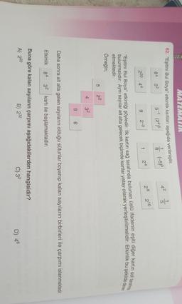 MATEMATIK
62. “Eşitini Bul Boya” etkinlik kartları aşağıda verilmiştir.
84 32 5-1 (24)5
(-5)
42
5
8
210
28
24
2-3
9
220 44
bulunmalıdır. Aynı sayılar alt alta gelecek biçimde kartlar yatay olarak yerleştirilmelidir. Etkinlik bu şekilde devam
"Eşitini Bul Boya" etkinliği şöyledir: İlk kartın sağ tarafında bulunan üslü ifadenin eşiti diğer kartın sol tarafında
etmektedir.
Örneğin;
5 22
4
32
9
6
Daha sonra alt alta gelen sayıların olduğu sütunlar boyanıp kalan sayıların birbirleri ile çarpımı istenmektedir.
Etkinlik
84
32 kartı ile başlamaktadır.
Buna göre kalan sayıların çarpımı aşağıdakilerden hangisidir?
A) 222
B) 232
C) 32
D) 46