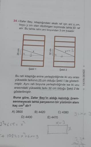 34. Zafer Bey, kitaplığındaki eksik raf için eni x cm,
boyu y cm olan dikdörtgen biçiminde tahta bir raf
alır. Bu tahta rafin eni boyundan 3 cm kısadır.
&
x
32 cm
yx+3
89...4
31
Şekil 1
Şekil 2
Bu rafı kitaplığa enine yerleştirdiğinde iki ucu arası
yüksekl